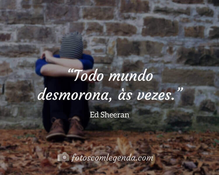 “Todo mundo desmorona, às vezes.” — Ed Sheeran