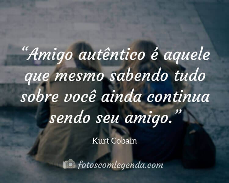 “Amigo autêntico é aquele que mesmo sabendo tudo sobre você ainda continua sendo seu amigo.” — Kurt Cobain