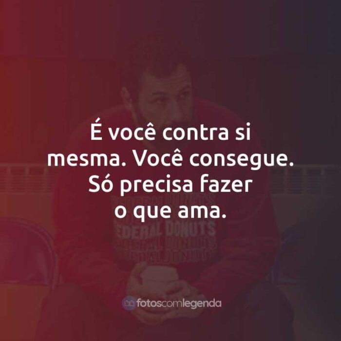 É você contra si mesma. Você consegue. Só precisa fazer o que ama.