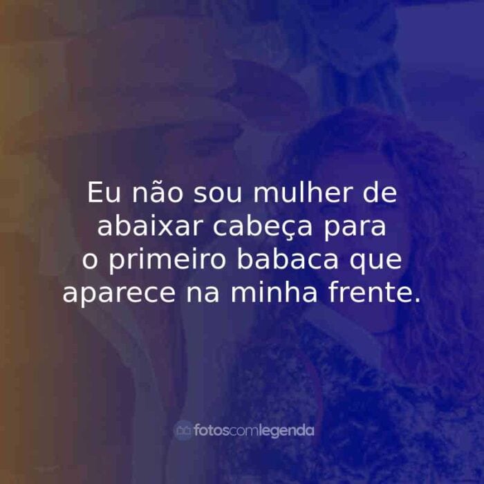 Eu não sou mulher de abaixar cabeça para o primeiro babaca que aparece na minha frente.