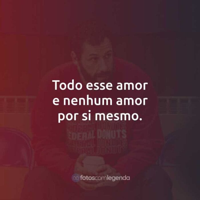 Todo esse amor e nenhum amor por si mesmo.