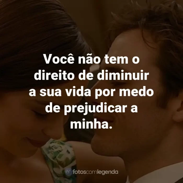 Frases do Filme Como Eu Era Antes de Você: Você não tem o direito de diminuir a sua vida por medo de prejudicar a minha. - Louisa Clark.