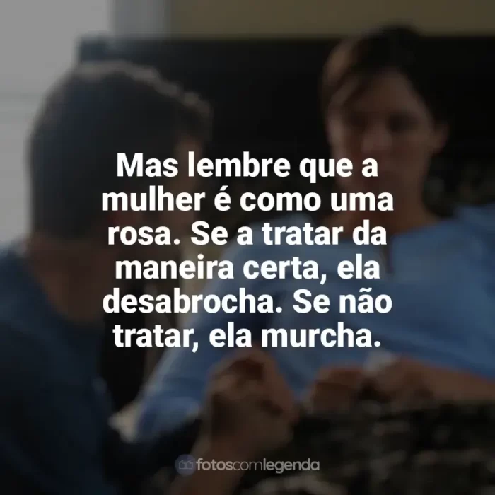 Filme À Prova de Fogo frases: Mas lembre que a mulher é como uma rosa. Se a tratar da maneira certa, ela desabrocha. Se não tratar, ela murcha.