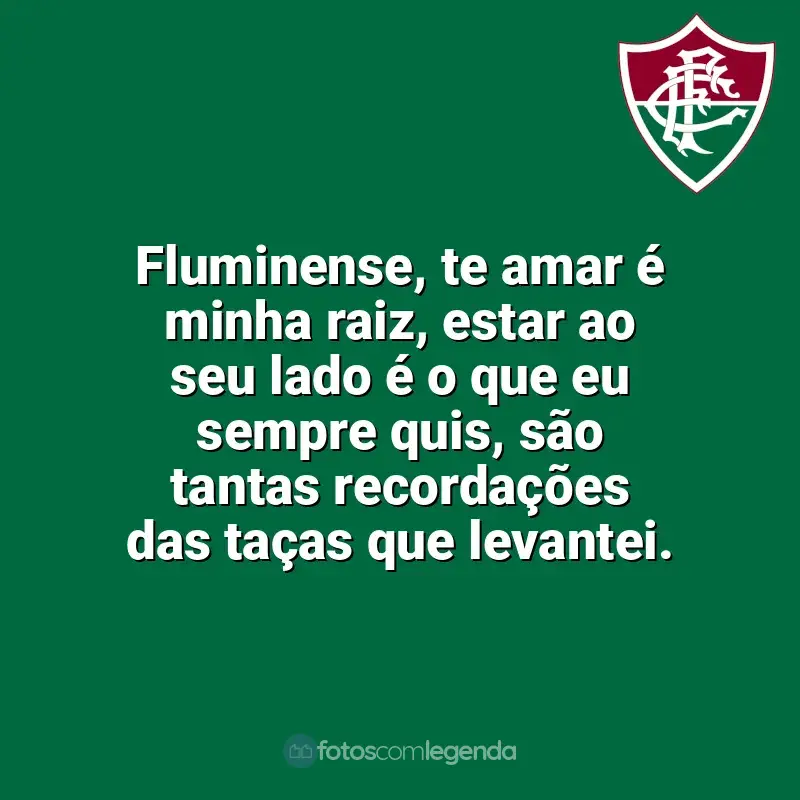 Frases do Fluminense: Fluminense, te amar é minha raiz, estar ao seu lado é o que eu sempre quis, são tantas recordações das taças que levantei.