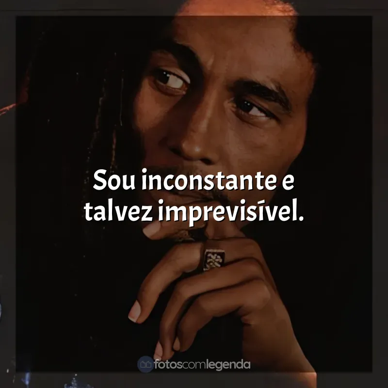 Frase final de Bob Marley: Sou inconstante e talvez imprevisível.
