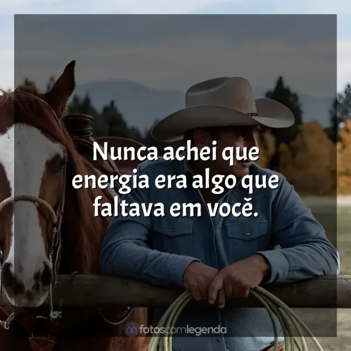 Série Yellowstone frases: Nunca achei que energia era algo que faltava em você.