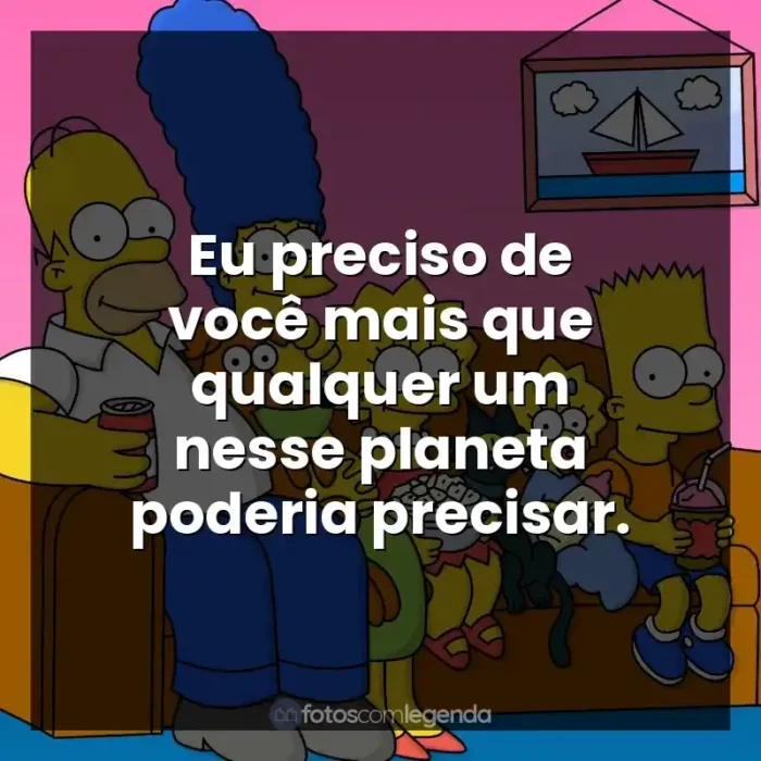 Frases Os Simpsons série: Eu preciso de você mais que qualquer um nesse planeta poderia precisar.