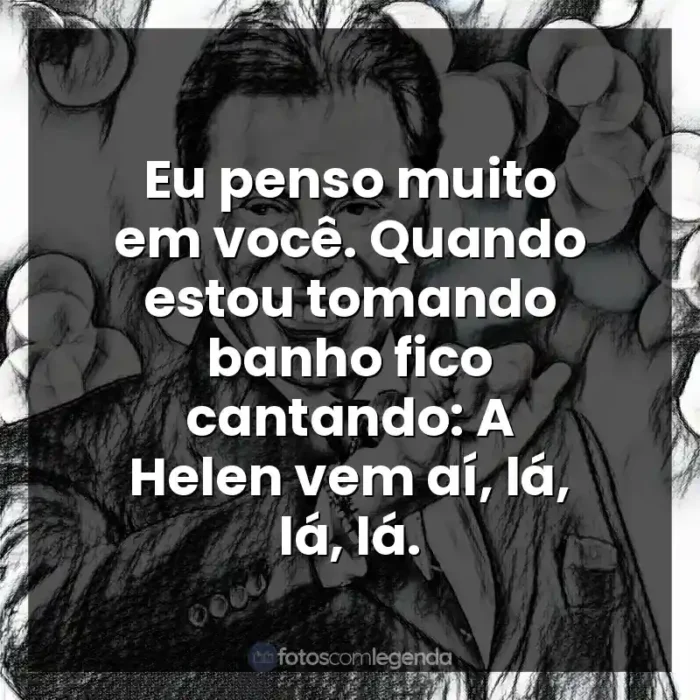 Personalidade Silvio Santos frases: Eu penso muito em você. Quando estou tomando banho fico cantando: A Helen vem aí, lá, lá, lá.