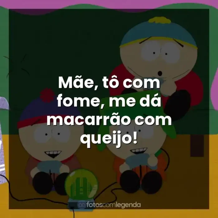 Frases South Park série: Mãe, tô com fome, me dá macarrão com queijo!