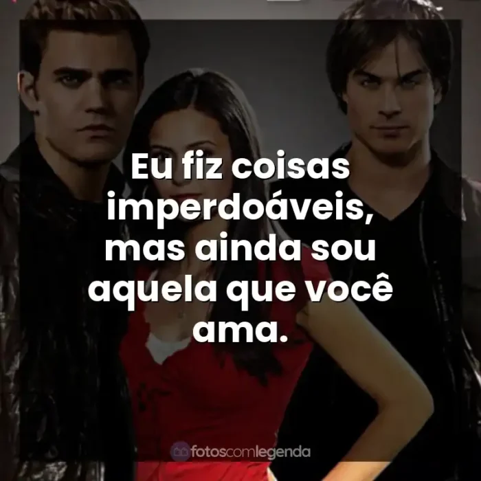 Frases de The Vampire Diaries série: Eu fiz coisas imperdoáveis, mas ainda sou aquela que você ama.