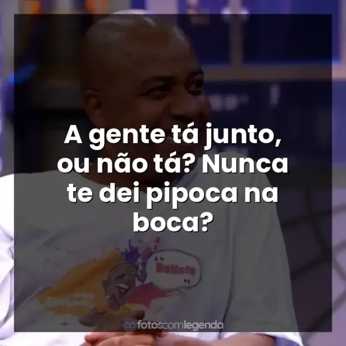 Frases Toninho Tornado: A gente tá junto, ou não tá? Nunca te dei pipoca na boca?