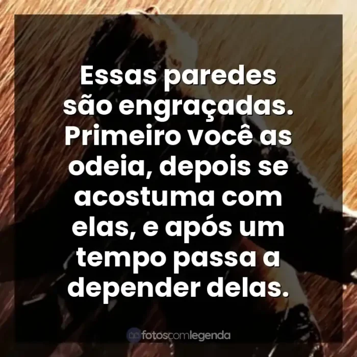 Um Sonho de Liberdade frases do filme: Essas paredes são engraçadas. Primeiro você as odeia, depois se acostuma com elas, e após um tempo passa a depender delas.